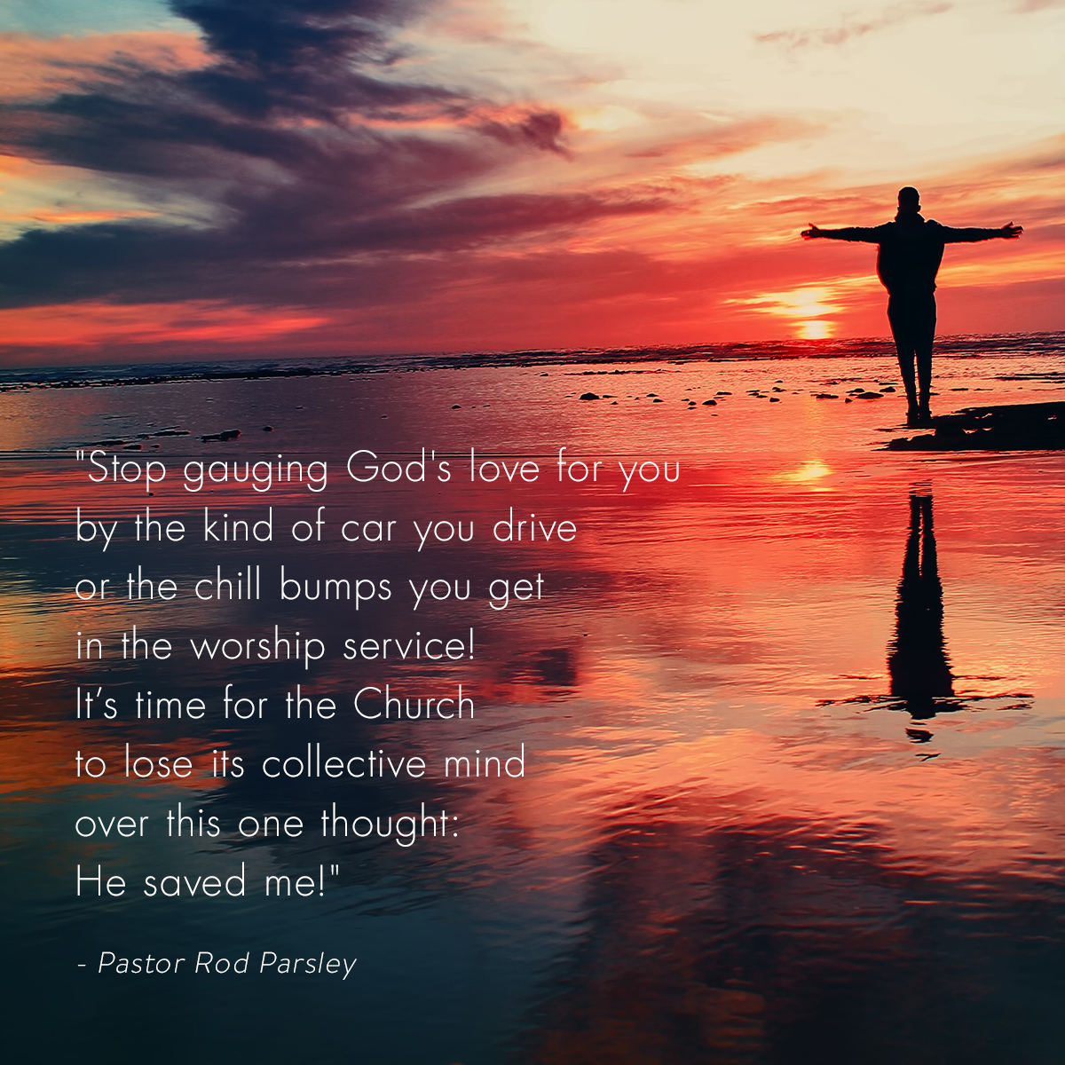 “Stop gauging God's love for you by the kind of car you drive or the chill bumps you get in the worship service! It’s time for the Church to lose its collective mind over this one thought: He saved me!” – Pastor Rod Parsley