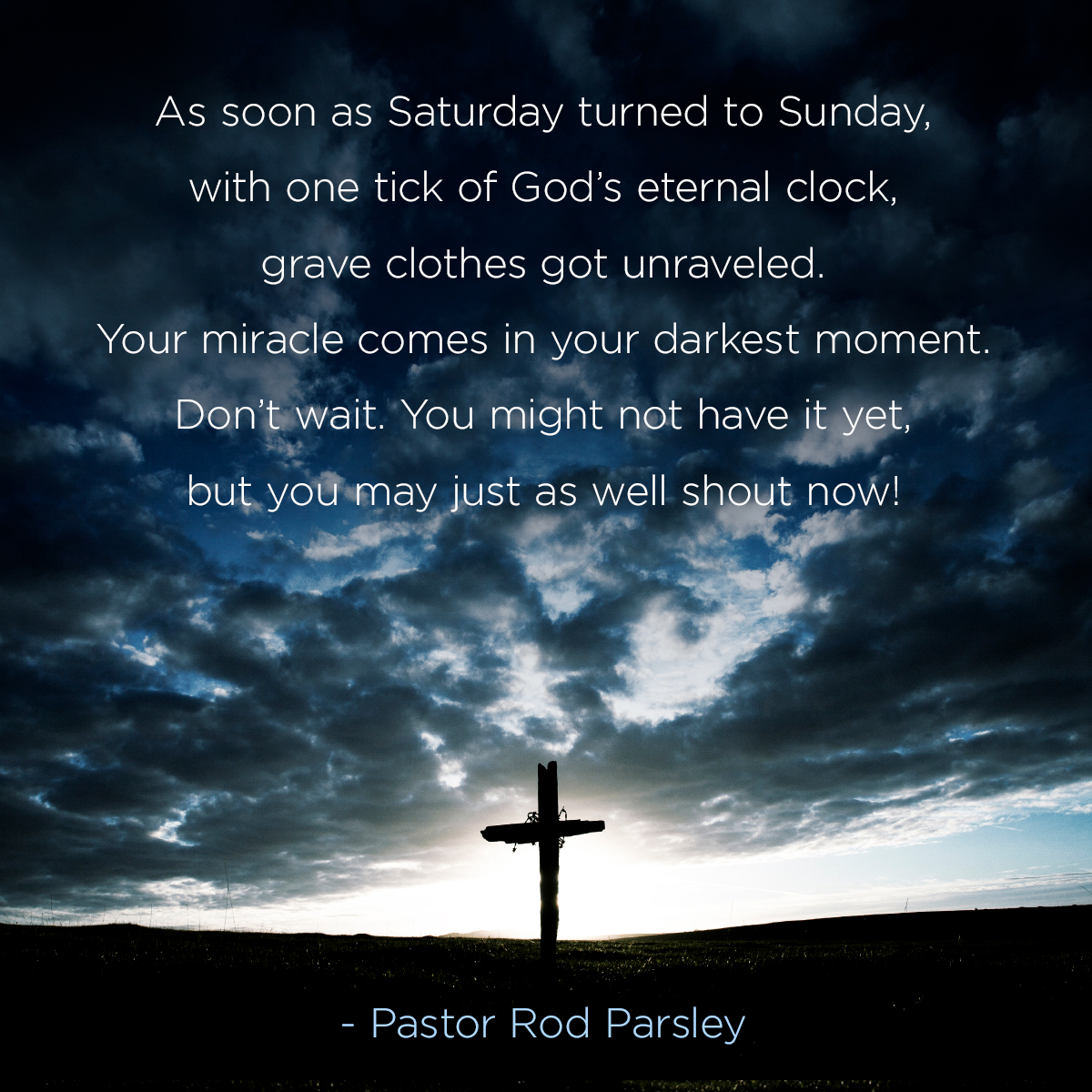 As soon as Saturday turned to Sunday, with one tick of God’s eternal clock, grave clothes got unraveled. Your miracle comes in your darkest moment. Don’t wait. You might not have it yet, but you may just as well shout now!” – Pastor Rod Parsley