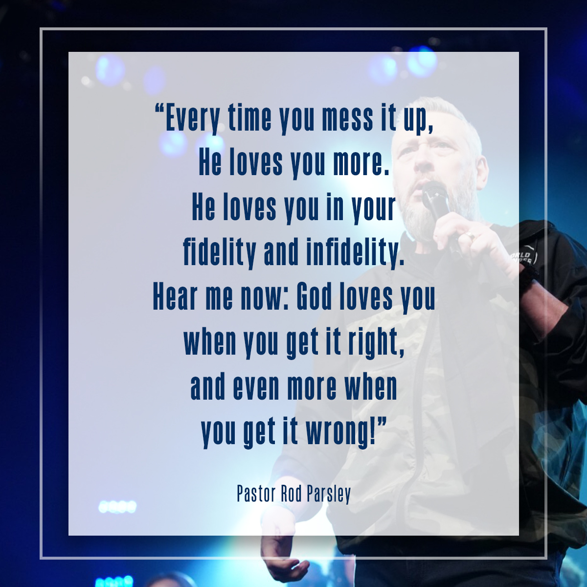 “Every time you mess it up, He loves you more. He loves you in your fidelity and infidelity. Hear me now: God loves you when you get it right, and even more when you get it wrong!” – Pastor Rod Parsley